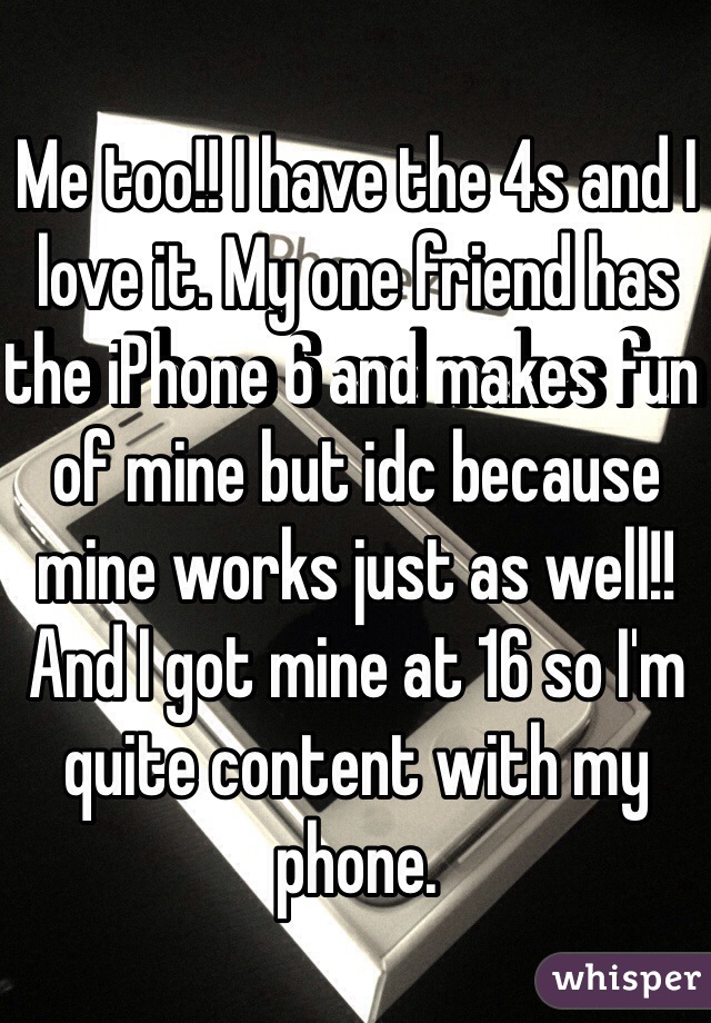 Me too!! I have the 4s and I love it. My one friend has the iPhone 6 and makes fun of mine but idc because mine works just as well!! And I got mine at 16 so I'm quite content with my phone. 