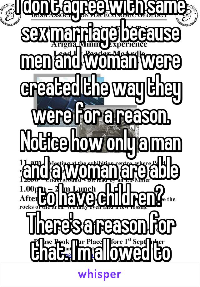 I don't agree with same sex marriage because men and woman were created the way they were for a reason. Notice how only a man and a woman are able to have children? There's a reason for that. I'm allowed to have my say too. 
