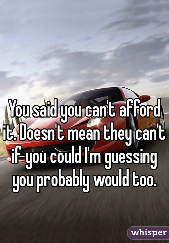 You said you can't afford it. Doesn't mean they can't if you could I'm guessing you probably would too.