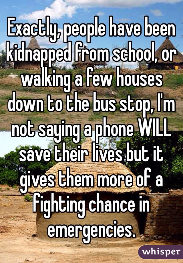 Exactly, people have been kidnapped from school, or walking a few houses down to the bus stop, I'm not saying a phone WILL save their lives but it gives them more of a fighting chance in emergencies. 