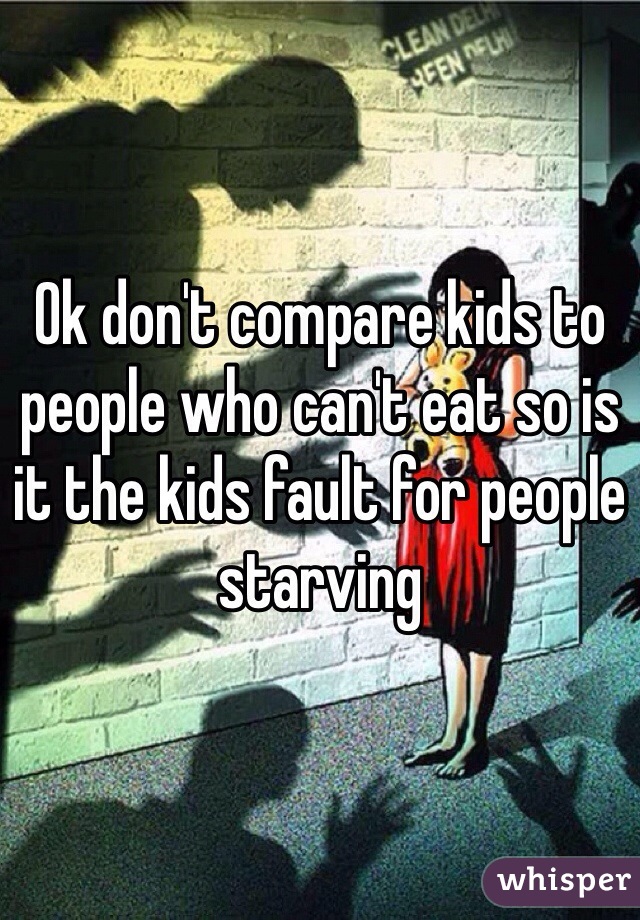 Ok don't compare kids to people who can't eat so is it the kids fault for people starving 