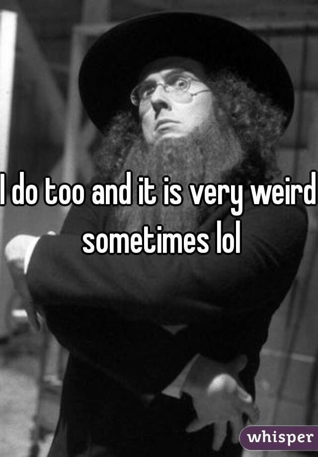 I do too and it is very weird sometimes lol