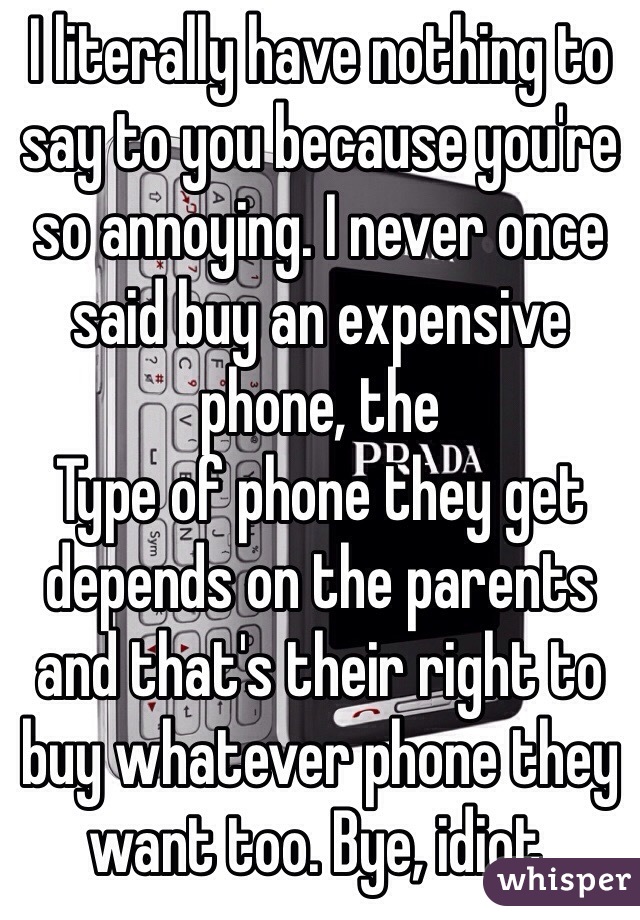 I literally have nothing to say to you because you're so annoying. I never once said buy an expensive phone, the
Type of phone they get depends on the parents and that's their right to buy whatever phone they want too. Bye, idiot.