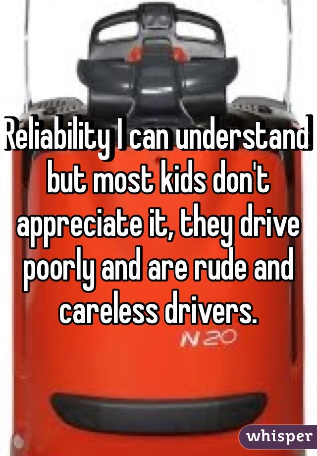 Reliability I can understand but most kids don't appreciate it, they drive poorly and are rude and careless drivers. 