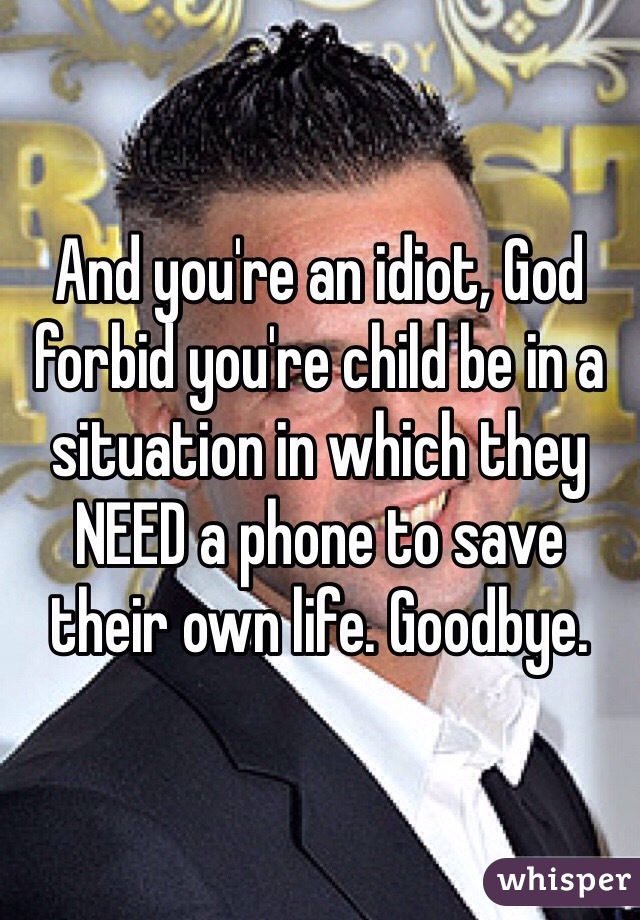 And you're an idiot, God forbid you're child be in a situation in which they NEED a phone to save their own life. Goodbye.