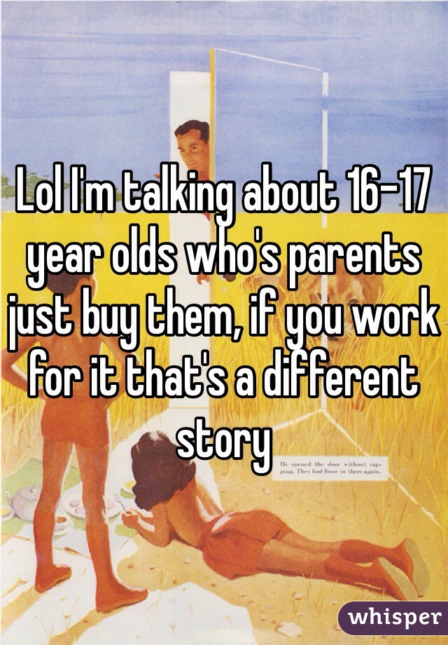 Lol I'm talking about 16-17 year olds who's parents just buy them, if you work for it that's a different story