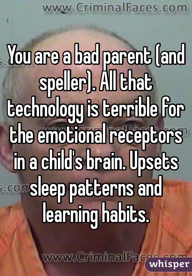 You are a bad parent (and speller). All that technology is terrible for the emotional receptors in a child's brain. Upsets sleep patterns and learning habits. 