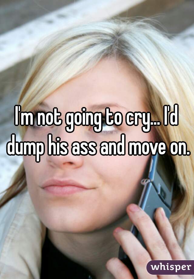 I'm not going to cry... I'd dump his ass and move on.