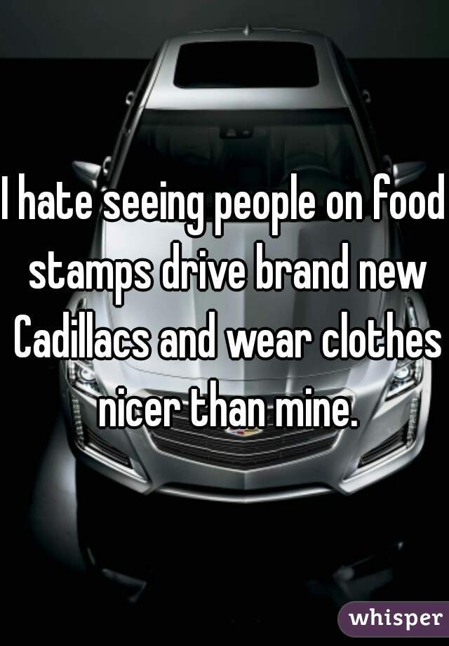 I hate seeing people on food stamps drive brand new Cadillacs and wear clothes nicer than mine.