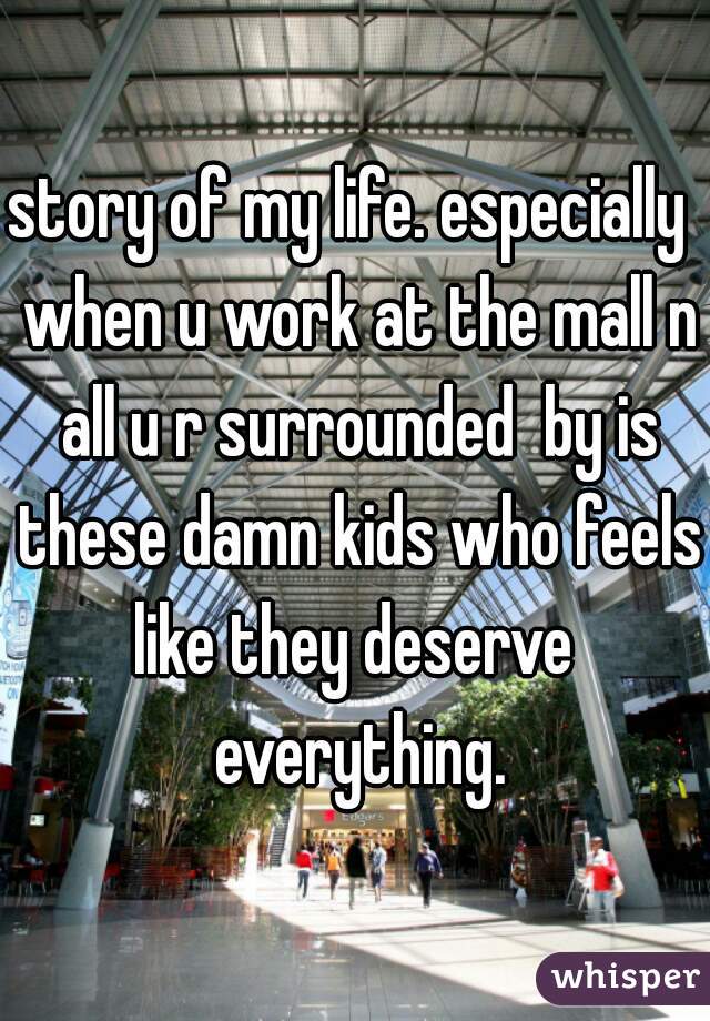 story of my life. especially  when u work at the mall n all u r surrounded  by is these damn kids who feels like they deserve  everything.