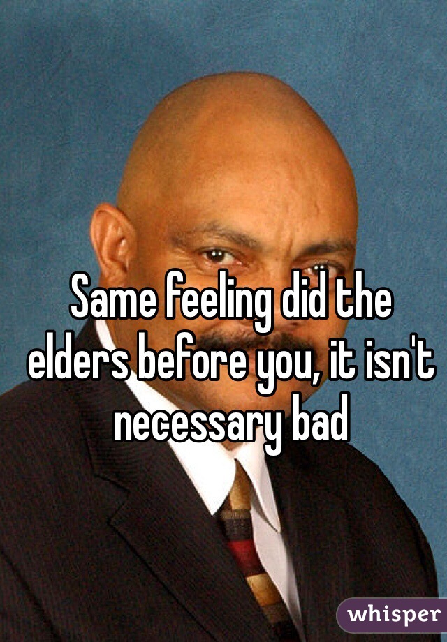 Same feeling did the elders before you, it isn't necessary bad 