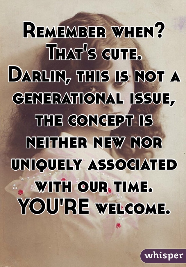 Remember when?
That's cute. 
Darlin, this is not a generational issue, the concept is neither new nor uniquely associated with our time. 
YOU'RE welcome. 