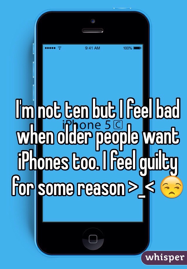 I'm not ten but I feel bad when older people want iPhones too. I feel guilty for some reason >_< 😒