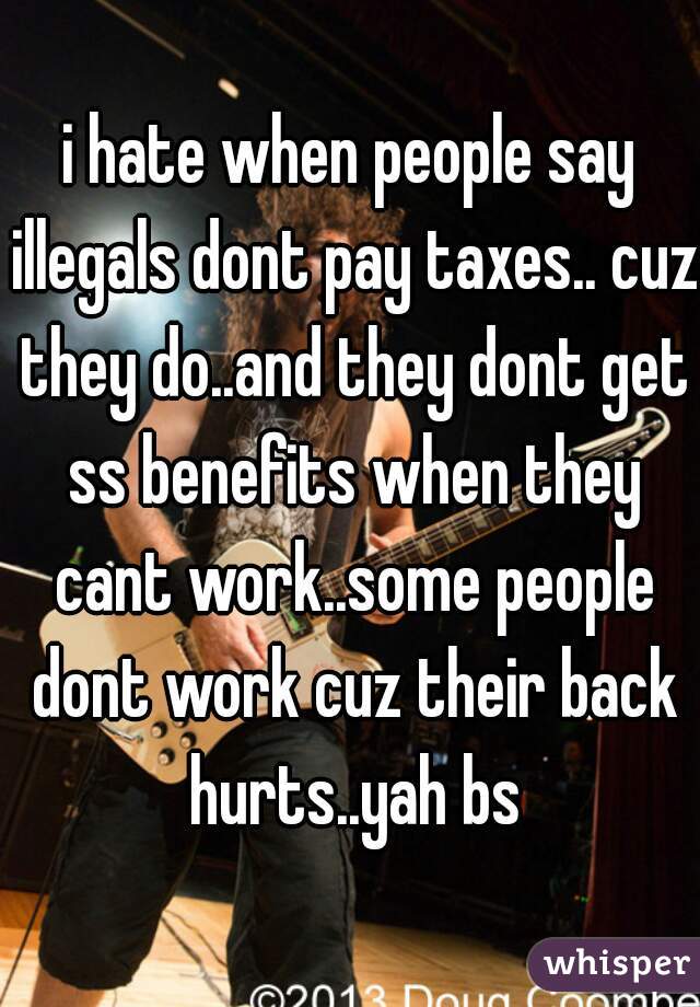 i hate when people say illegals dont pay taxes.. cuz they do..and they dont get ss benefits when they cant work..some people dont work cuz their back hurts..yah bs