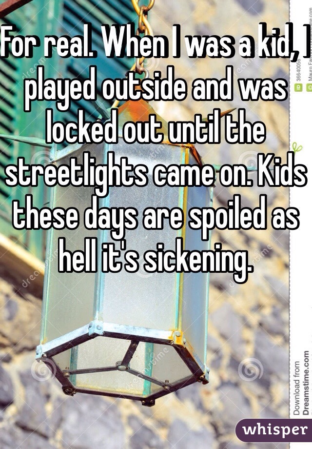 For real. When I was a kid, I played outside and was locked out until the streetlights came on. Kids these days are spoiled as hell it's sickening. 