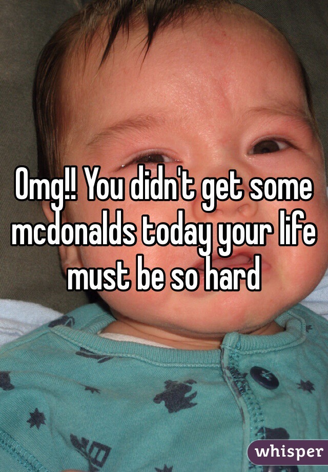 Omg!! You didn't get some mcdonalds today your life must be so hard