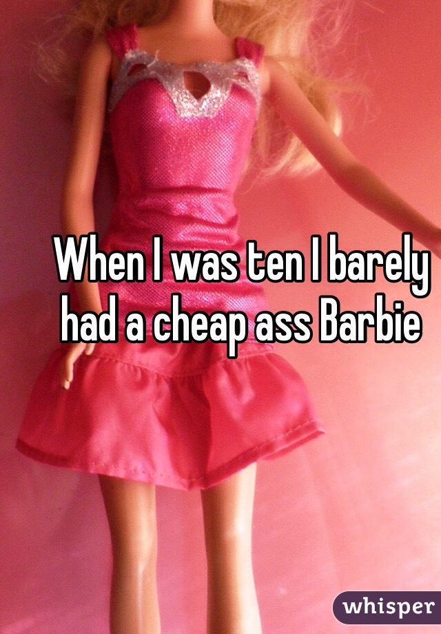When I was ten I barely had a cheap ass Barbie 