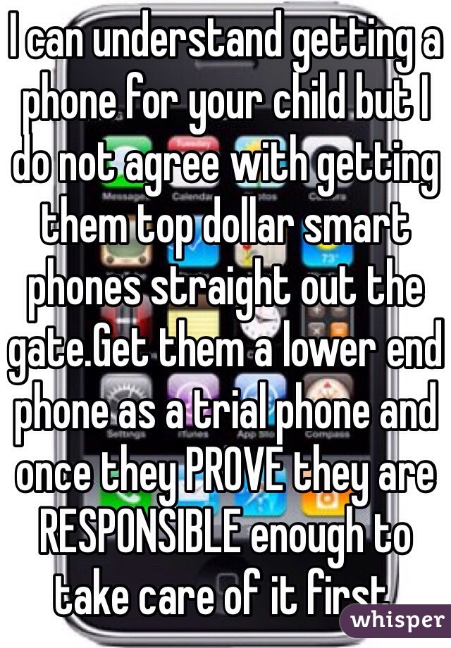 I can understand getting a phone for your child but I do not agree with getting them top dollar smart phones straight out the gate.Get them a lower end phone as a trial phone and once they PROVE they are RESPONSIBLE enough to take care of it first. 