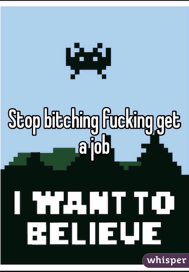 Stop bitching fucking get a job