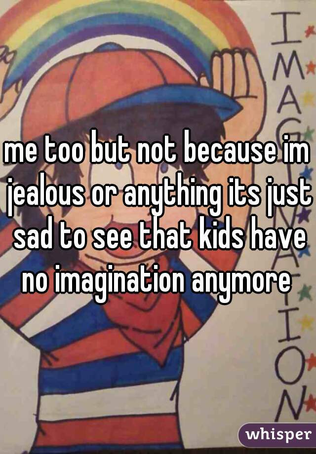 me too but not because im jealous or anything its just sad to see that kids have no imagination anymore 