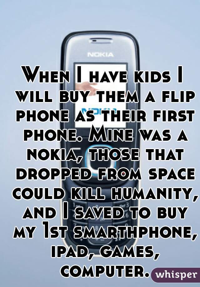 When I have kids I will buy them a flip phone as their first phone. Mine was a nokia, those that dropped from space could kill humanity, and I saved to buy my 1st smarthphone, ipad, games, computer.