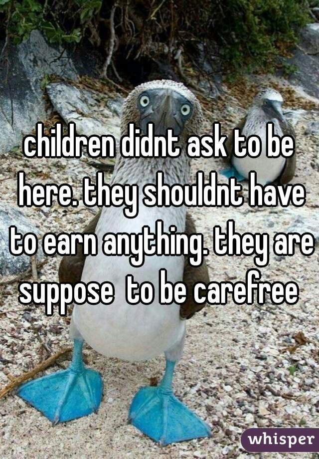 children didnt ask to be here. they shouldnt have to earn anything. they are suppose  to be carefree 