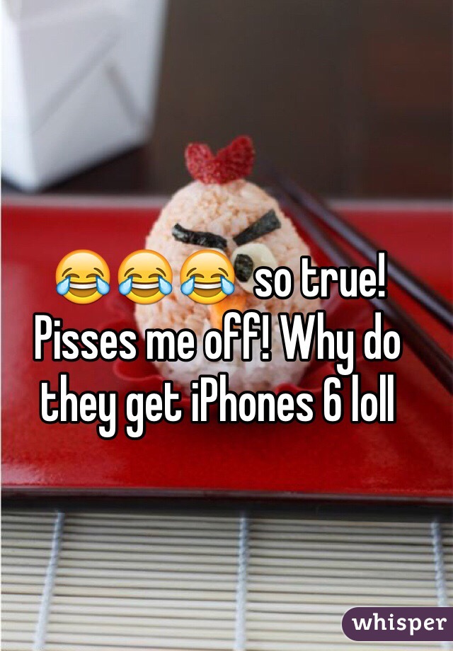 😂😂😂  so true! Pisses me off! Why do they get iPhones 6 loll