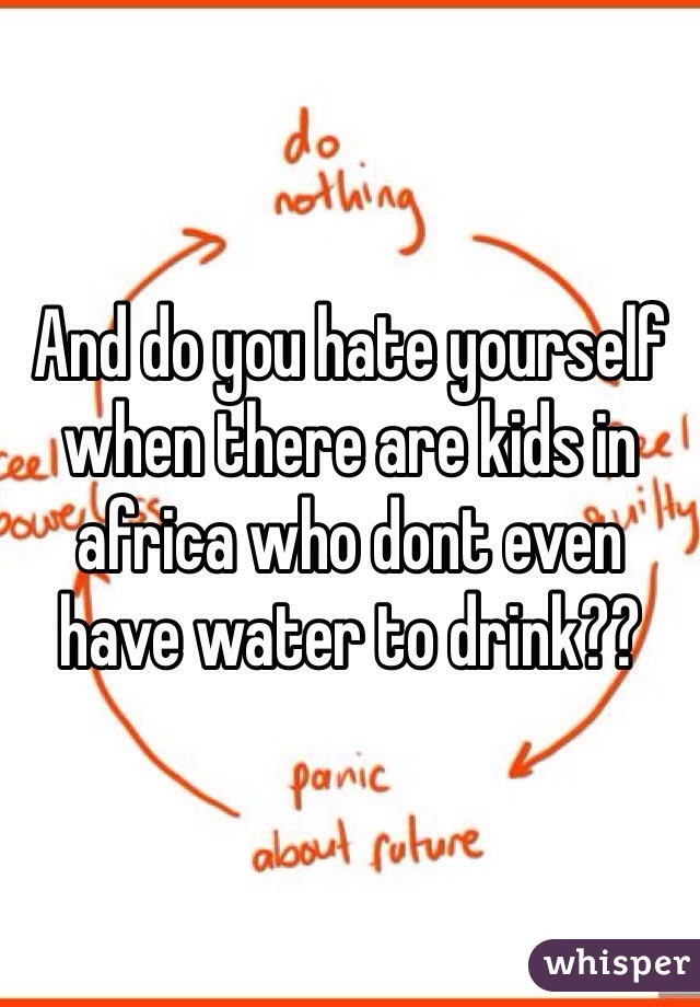 And do you hate yourself when there are kids in africa who dont even have water to drink??