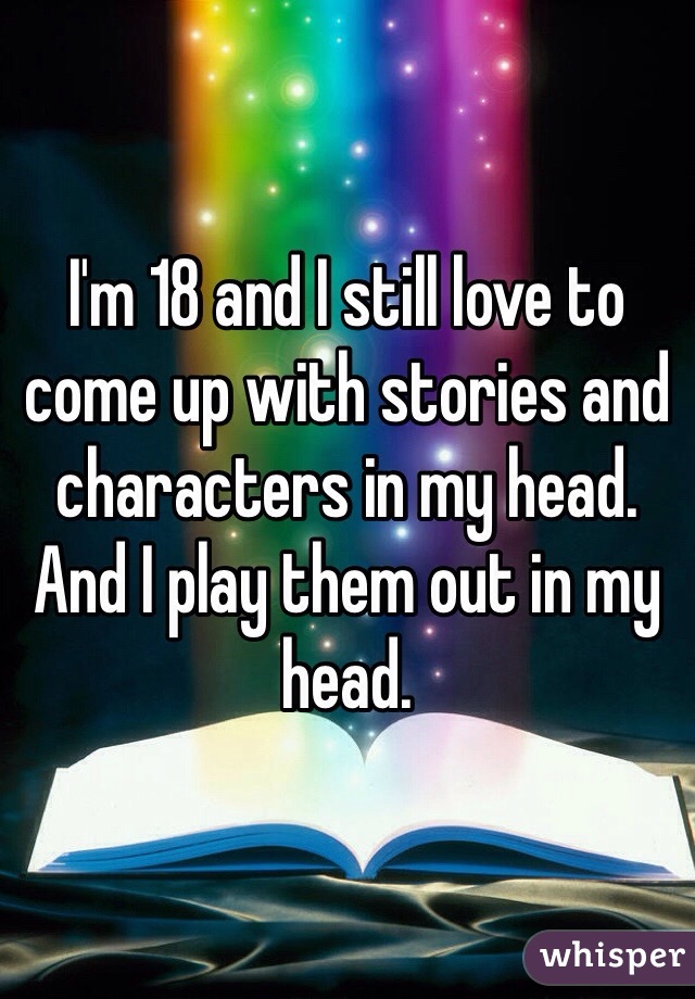 I'm 18 and I still love to come up with stories and characters in my head. And I play them out in my head. 