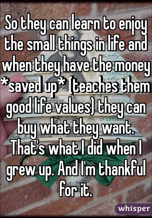 So they can learn to enjoy the small things in life and when they have the money *saved up* (teaches them good life values) they can buy what they want. That's what I did when I grew up. And I'm thankful for it.