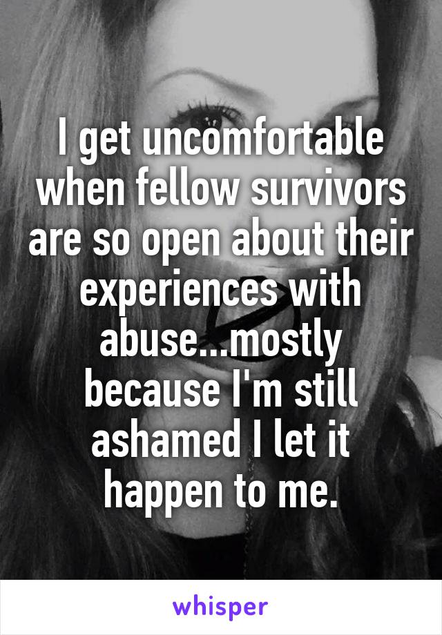 I get uncomfortable when fellow survivors are so open about their experiences with abuse...mostly because I'm still ashamed I let it happen to me.