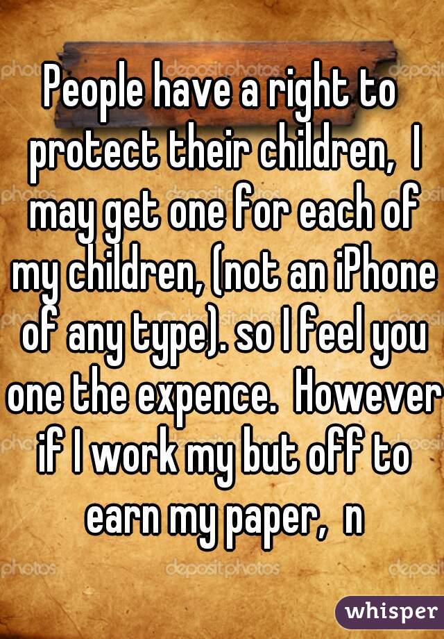 People have a right to protect their children,  I may get one for each of my children, (not an iPhone of any type). so I feel you one the expence.  However if I work my but off to earn my paper,  n