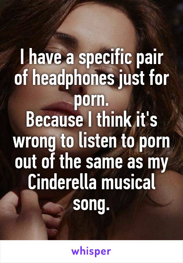 I have a specific pair of headphones just for porn.
Because I think it's wrong to listen to porn out of the same as my Cinderella musical song.