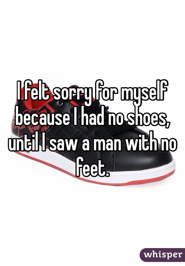 I felt sorry for myself because I had no shoes,
until I saw a man with no feet.