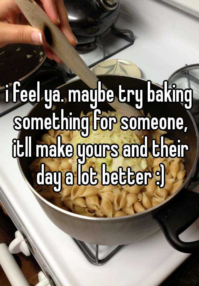 I Feel Ya Maybe Try Baking Something For Someone Itll Make Yours And Their Day A Lot Better 