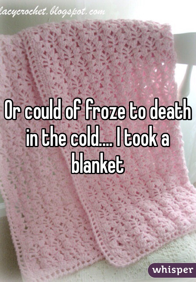 Or could of froze to death in the cold.... I took a blanket