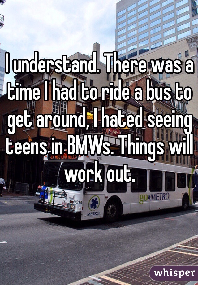 I understand. There was a time I had to ride a bus to get around, I hated seeing teens in BMWs. Things will work out.