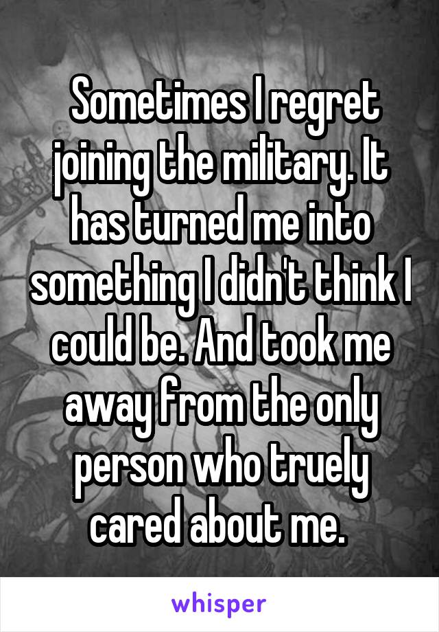  Sometimes I regret joining the military. It has turned me into something I didn't think I could be. And took me away from the only person who truely cared about me. 