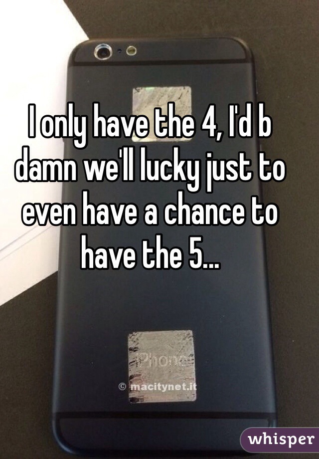 I only have the 4, I'd b damn we'll lucky just to even have a chance to have the 5...