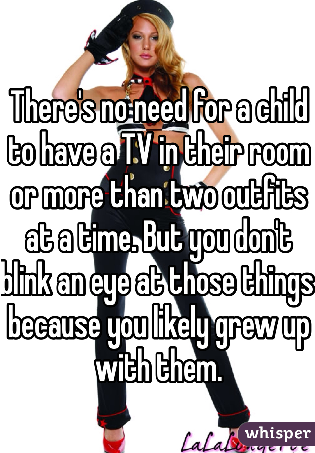 There's no need for a child to have a TV in their room or more than two outfits at a time. But you don't blink an eye at those things because you likely grew up with them. 