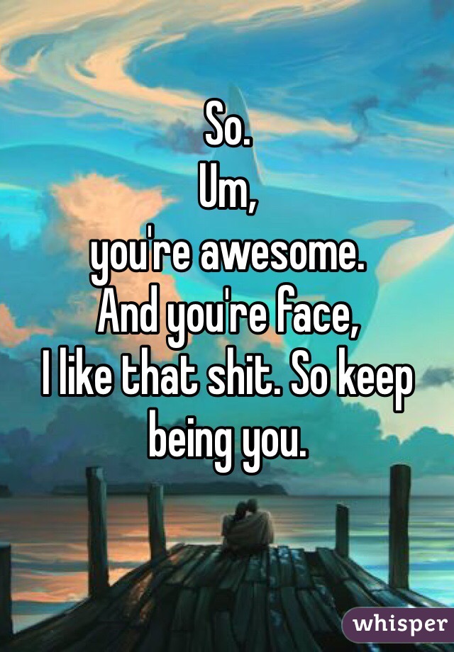 So. 
Um, 
you're awesome. 
And you're face, 
I like that shit. So keep being you. 