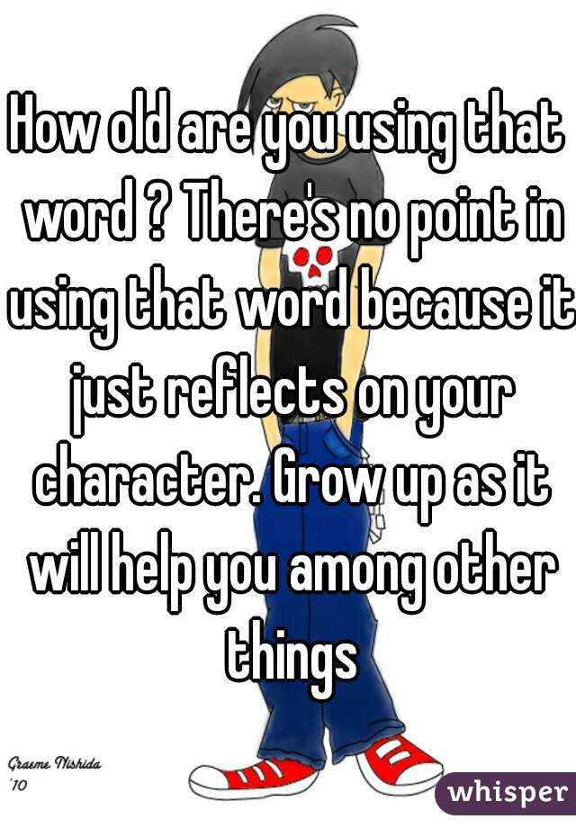 How old are you using that word ? There's no point in using that word because it just reflects on your character. Grow up as it will help you among other things