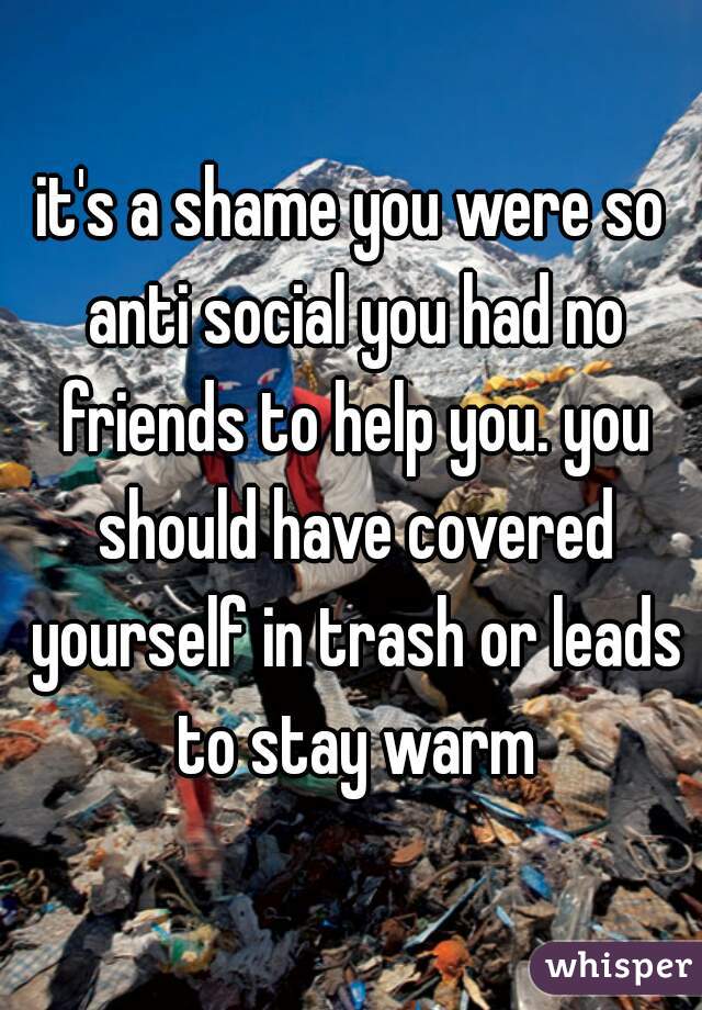 it's a shame you were so anti social you had no friends to help you. you should have covered yourself in trash or leads to stay warm