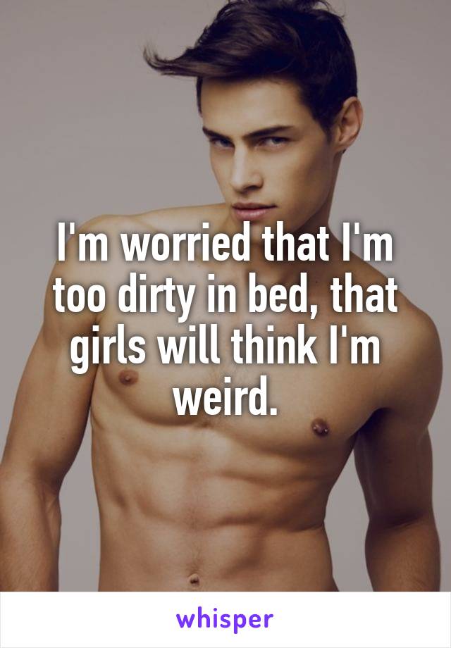 I'm worried that I'm too dirty in bed, that girls will think I'm weird.