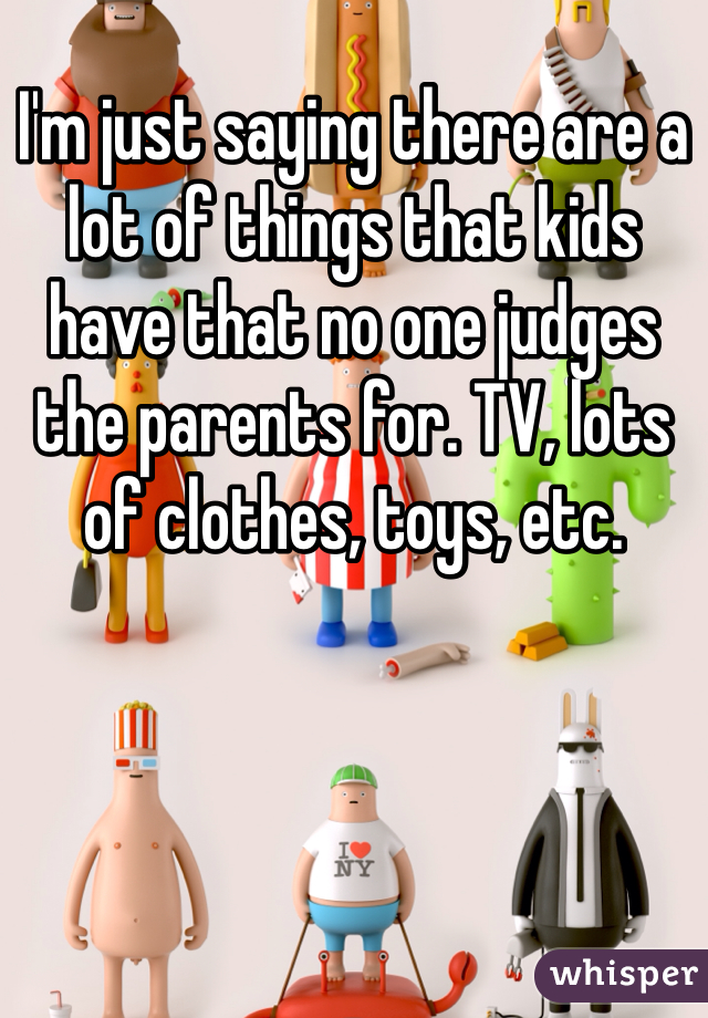 I'm just saying there are a lot of things that kids have that no one judges the parents for. TV, lots of clothes, toys, etc. 