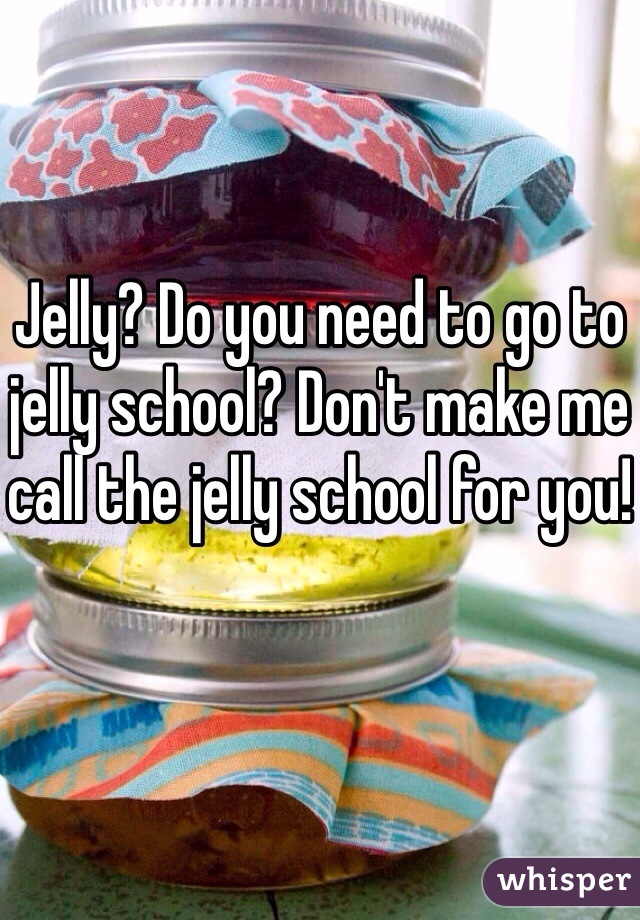 Jelly? Do you need to go to jelly school? Don't make me call the jelly school for you!