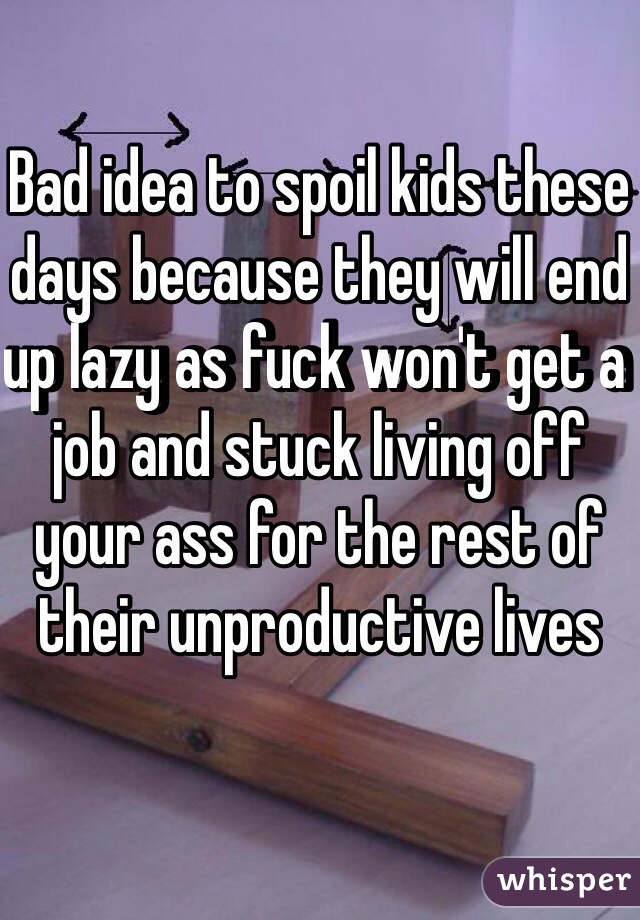 Bad idea to spoil kids these days because they will end up lazy as fuck won't get a job and stuck living off your ass for the rest of their unproductive lives 
