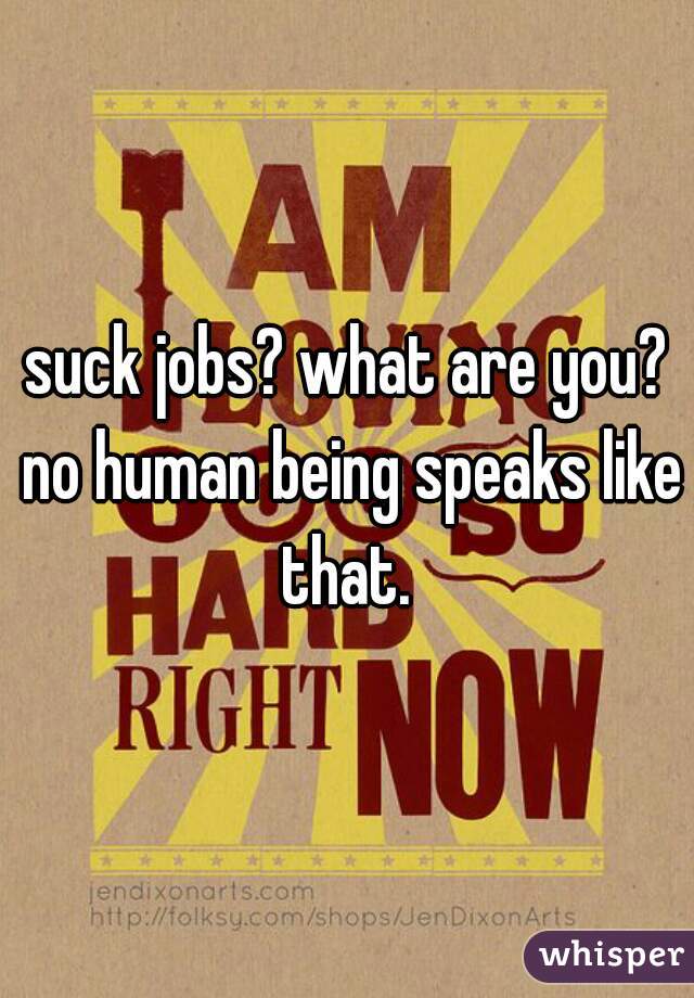 suck jobs? what are you? no human being speaks like that. 