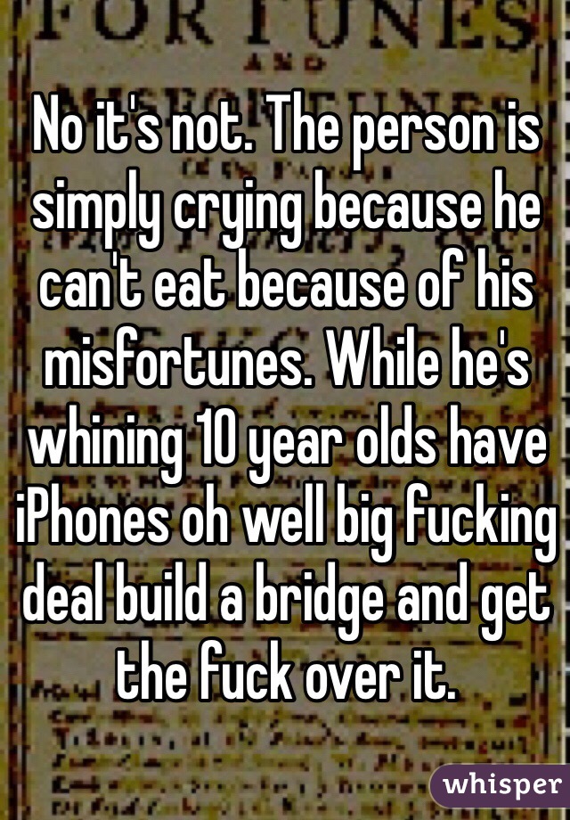 No it's not. The person is simply crying because he can't eat because of his misfortunes. While he's whining 10 year olds have iPhones oh well big fucking deal build a bridge and get the fuck over it.