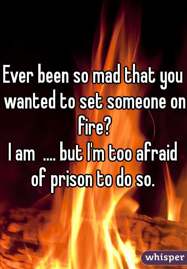Ever been so mad that you wanted to set someone on fire?

I am  .... but I'm too afraid of prison to do so. 